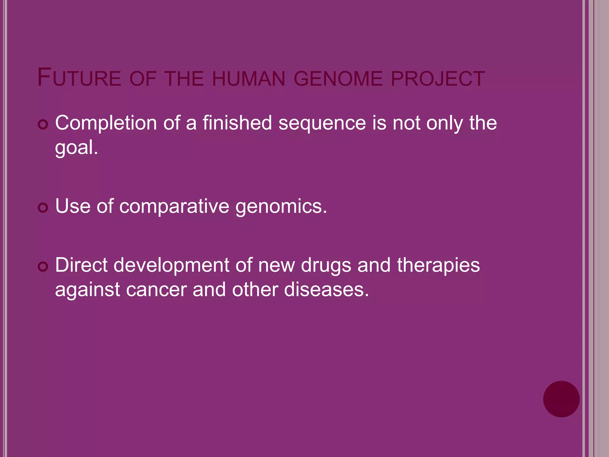 FUTURE OF THE HUMAN GENOME PROJECT 
 Completion of a finished sequence is not only the 
goal. 
 Use of comparative genomics. 
 Direct development of new drugs and therapies 
against cancer and other diseases. 
 