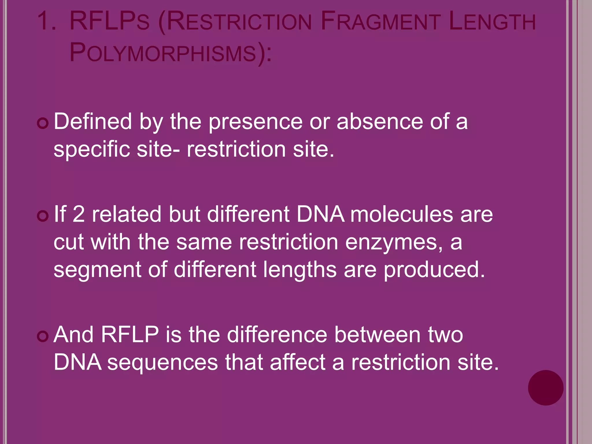 1. RFLPS (RESTRICTION FRAGMENT LENGTH 
POLYMORPHISMS): 
 Defined by the presence or absence of a 
specific site- restriction site. 
 If 2 related but different DNA molecules are 
cut with the same restriction enzymes, a 
segment of different lengths are produced. 
 And RFLP is the difference between two 
DNA sequences that affect a restriction site. 
 