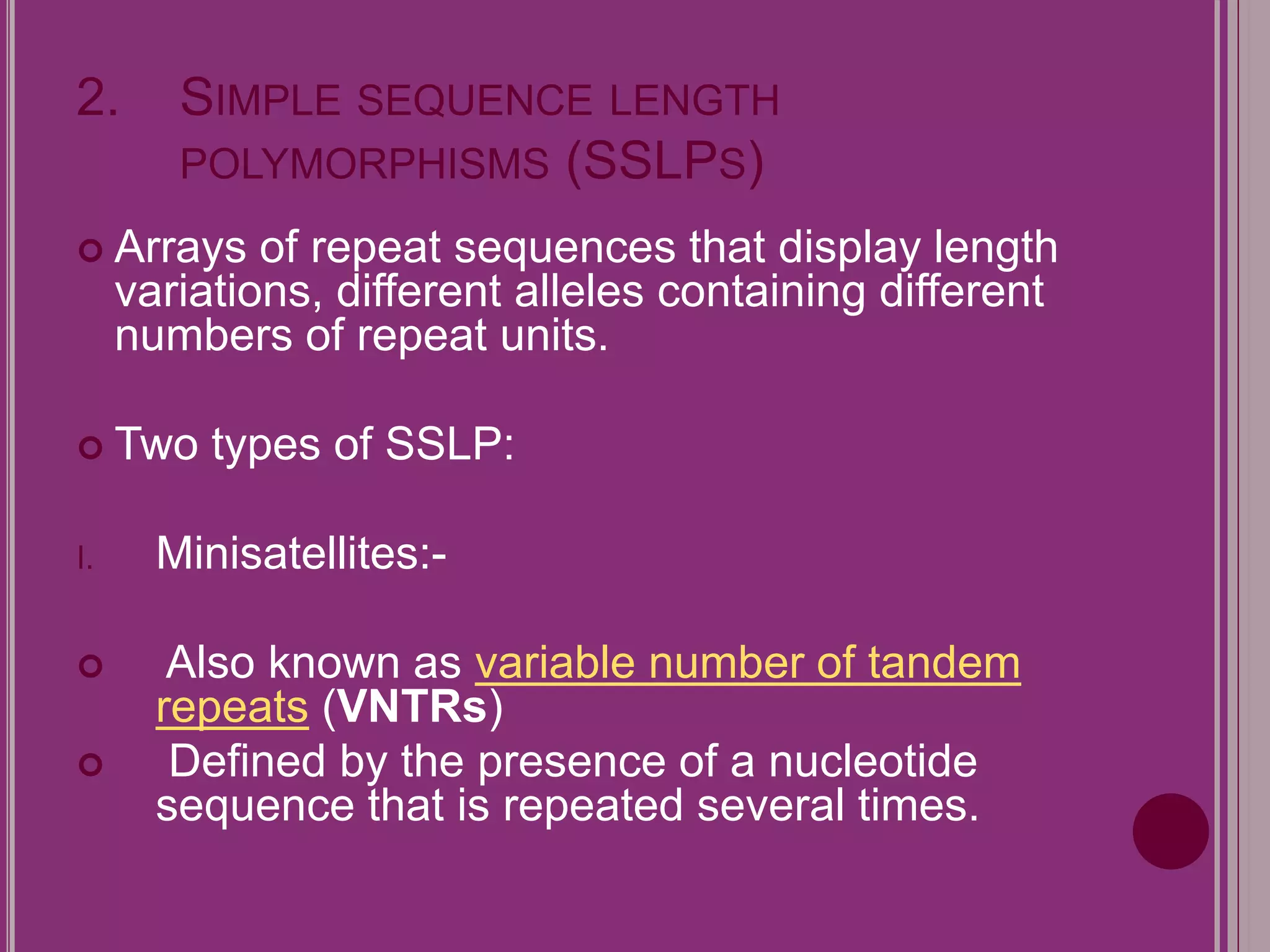 2. SIMPLE SEQUENCE LENGTH 
POLYMORPHISMS (SSLPS) 
 Arrays of repeat sequences that display length 
variations, different alleles containing different 
numbers of repeat units. 
 Two types of SSLP: 
I. Minisatellites:- 
 Also known as variable number of tandem 
repeats (VNTRs) 
 Defined by the presence of a nucleotide 
sequence that is repeated several times. 
 
