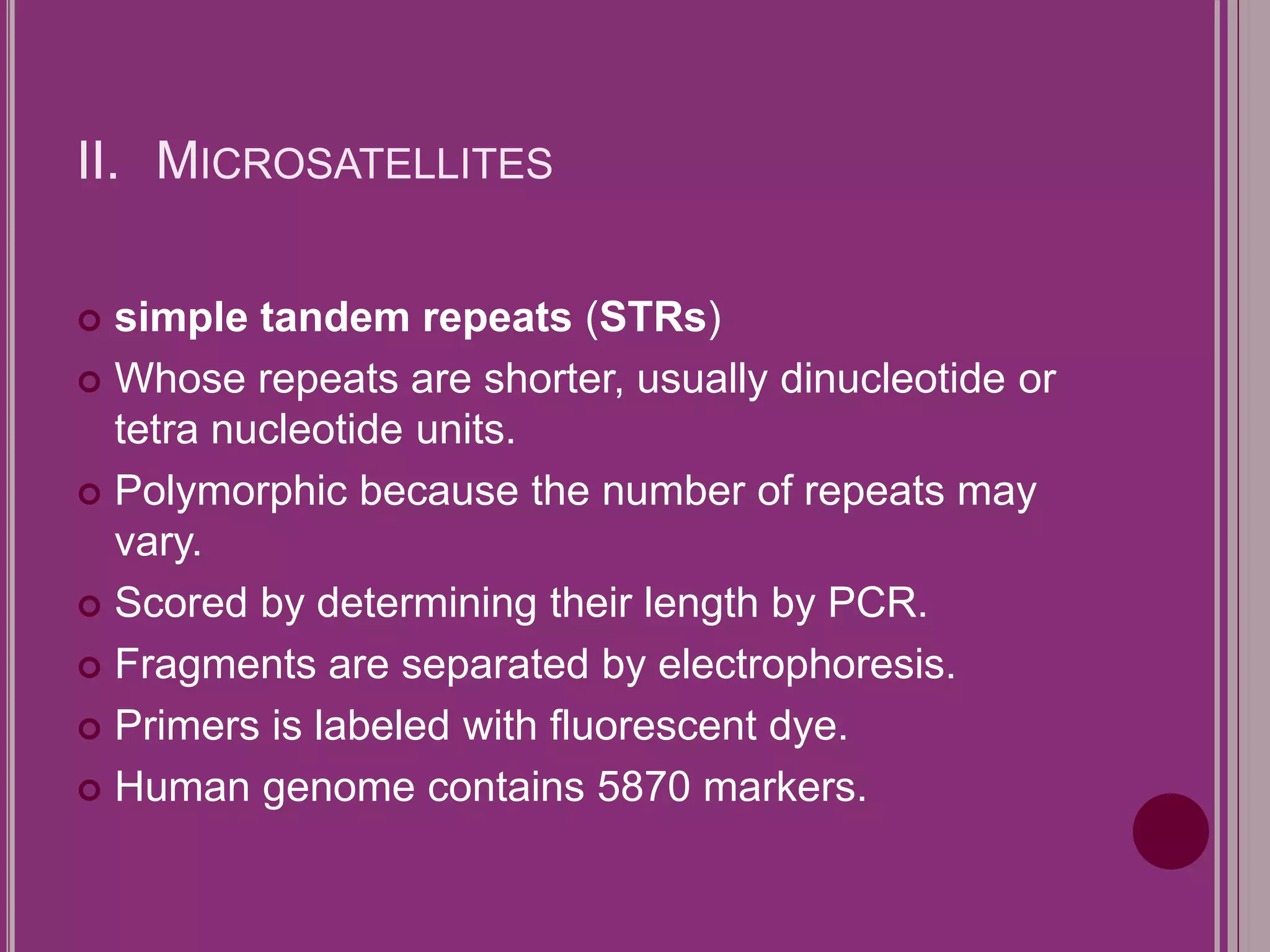 II. MICROSATELLITES 
 simple tandem repeats (STRs) 
 Whose repeats are shorter, usually dinucleotide or 
tetra nucleotide units. 
 Polymorphic because the number of repeats may 
vary. 
 Scored by determining their length by PCR. 
 Fragments are separated by electrophoresis. 
 Primers is labeled with fluorescent dye. 
 Human genome contains 5870 markers. 
 