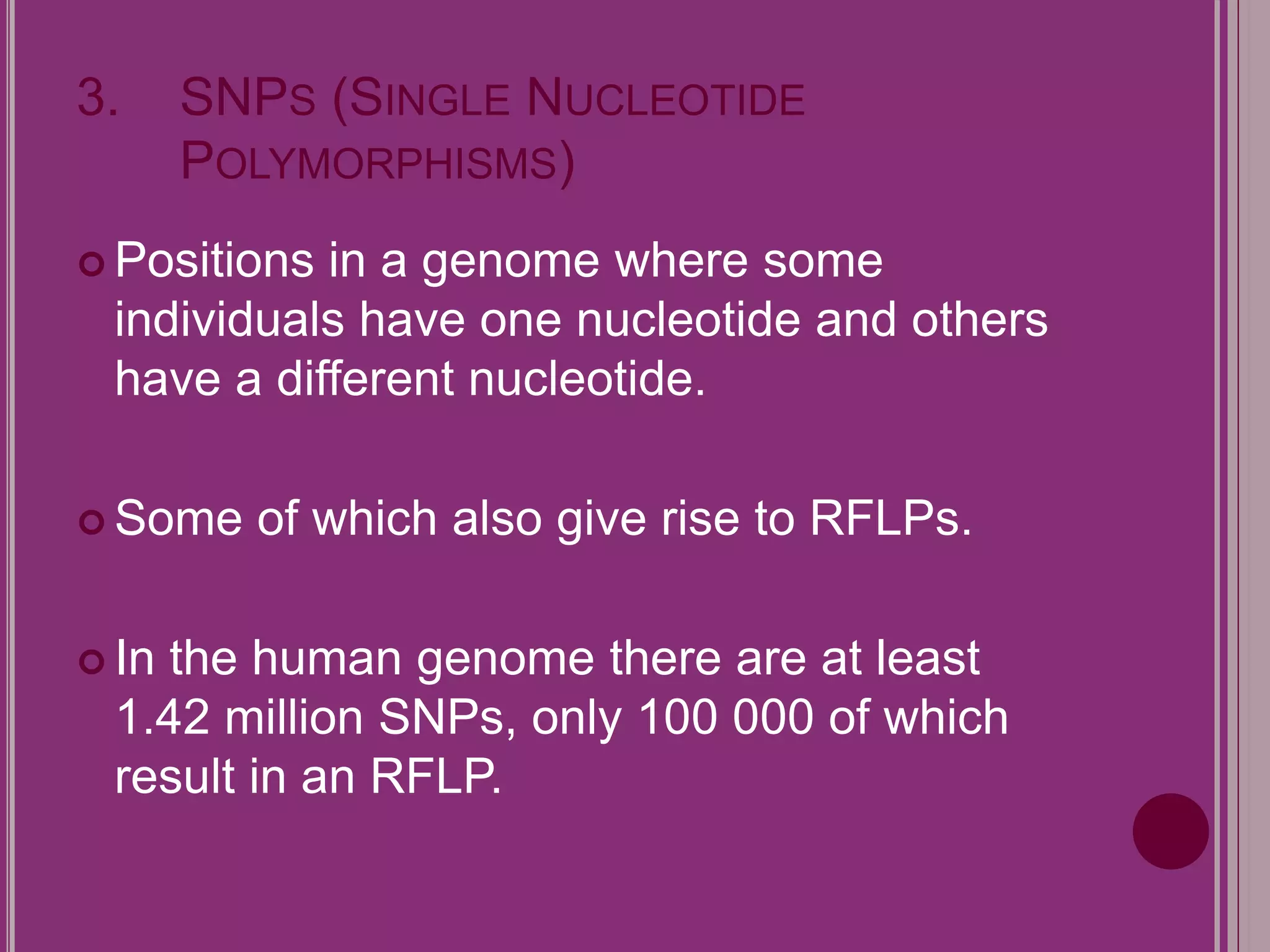 3. SNPS (SINGLE NUCLEOTIDE 
POLYMORPHISMS) 
Positions in a genome where some 
individuals have one nucleotide and others 
have a different nucleotide. 
Some of which also give rise to RFLPs. 
 In the human genome there are at least 
1.42 million SNPs, only 100 000 of which 
result in an RFLP. 
 