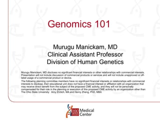 Genomics 101 Murugu Manickam, MD  discloses  no significant financial interests or other relationships with commercial interests.  Presentation  will not  include discussion of commercial products or services and  will not  include unapproved or off-label usage of a commercial product or device. The following planning committee members have  no  significant financial interests or relationships with commercial interests to disclose, their educational unit  does not  have a financial interest or affiliation with an organization that may receive direct benefit from the subject of the proposed CME activity, and they  will not  be personally compensated for their role in the planning or execution of this proposed CME activity by an organization other than The Ohio State University:  Amy Ehrlich, MA  and Henry Zheng, PhD, MBA Murugu Manickam, MD Clinical Assistant Professor Division of Human Genetics 