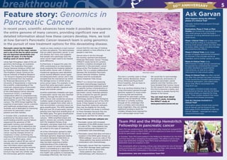 Feature story: Genomics in
Pancreatic Cancer	
In recent years, scientific advances have made it possible to sequence
the entire genome of many cancers, providing significant new and
detailed information about how these cancers develop. Here, we look
at how Garvan’s Pancreatic Cancer research team is using genomics
in the pursuit of new treatment options for this devastating disease.
Pancreatic cancer has the highest
mortality rate of all the major cancers
and is one of the few for which survival
has not improved substantially over
the past 40 years. It is the fourth-
leading cause of cancer death. 	
Using high-throughput, state-of-the-art
genomics technology, an Australian
venture, The Australian Pancreatic
Cancer Genome Initiative (APGI) led
by Professor Andrew Biankin, from
The Kinghorn Cancer Centre at the
Garvan Institute of Medical Research
/ St Vincent’s Hospital and Professor
Sean Grimmond from the Institute
for Molecular Bioscience at The
University of Queensland, is improving
the scientific understanding of the
molecular underpinning of pancreatic
cancer daily. The APGI is a member
of the International Cancer Genome
Consortium (ICGC), a worldwide
collaborative effort to comprehensively
catalogue the genomic and epigenomic
abnormalities in over fifty major human
cancers. The APGI brings together the
expertise of pancreatic cancer scientists
and healthcare professionals across
Australia, and is dedicated to improving
outcomes for pancreatic cancer
patients and their families.
In October 2012, a landmark study
published by the above team in the
world leading scientific journal Nature,
sequenced the genomes of 100
pancreatic tumours and compared
them to normal cells to determine the
genetic changes that may lead to this
cancer. They found more than 2,000
cancer causing changes (known as
mutations) in total, confirming the
importance of some known mutations,
such as in the KRAS gene, which
was mutated in about 90 per cent of
samples, but also revealed valuable
new information about pancreatic
cancer development and the extreme
complexity of the disease. So while
tumours may look very similar under
the microscope, genomic analysis
reveals as many variations in each tumour
as there are patients. This demonstrates
that so-called ‘pancreatic cancer’ is not
one disease, but many, and suggests
that people who seemingly have the
same cancer might need to be treated
quite differently.
Furthermore, in August this year, the
APGI contributed to an international
study analysing the mutation patterns
buried within cancer cells. 21 distinct
mutational signatures were identified
across several different cancer types,
including pancreatic cancer, and it was
revealed that the mechanism by which
the damage occurs is similar across
some cancer types. For example, it was
found that some pancreatic cancers
share a distinct genetic signature with
breast and ovarian cancer.
Another potentially treatable sub-type
of pancreatic cancer was also reported
recently, through the work of the
APGI. Cancer cells sometimes produce
multiple copies of particular genes in
response to signals from other cells or
their environment, a process known as
gene amplification. The APGI identified
that just over 2% of pancreatic cancer
patients have high-level amplification of
the HER2 gene. This gene amplification
is also found in breast and gastric
cancers. HER2 amplified breast and
gastric cancers are currently treated
with the targeted therapy drug
Herceptin, and gives hope that a small
subset of pancreatic cancers may also
be suited to this type of treatment.
All of the information gained to date
has lead researchers into the era of
individual genomic diagnoses leading
to custom-designed treatments or
‘personalised medicine’. The first
step has been acquiring a better
understanding of the underlying
genetic causes of cancer development,
which is proceeding at a rapid rate,
followed by working to implement this
into health care systems to translate the
knowledge effectively. We must also
ensure that this new way of treating
cancer patients is more effective in real
people in real time.
Garvan aims to do this through
the recently opened Individualised
Molecular Pancreatic Cancer Therapy
(IMPaCT) study led by Dr Lorraine
Chantrill, a medical oncologist and
researcher in the pancreatic cancer
group at the The Kinghorn Cancer
Centre. This is a unique collaboration
between the Australian Pancreatic
Cancer Genome Initiative, Sydney
Catalyst and the Australasian
Gastro-Intestinal Trials Group.
IMPaCT is a clinical trial assessing
standard chemotherapy treatment
versus personalised treatment based
on specific tumour characteristics in
patients with recurrent or metastatic
pancreatic cancer. Potential patients
will be screened for specific genetic
characteristics using genomic
technology, based on their biological
material collected as part of the APGI
study. If they happen to have one of
three important molecular subtypes,
they may be eligible for the study.
For the moment, the study is confined
to three therapies because they are
known to be safe, and Australian
oncologists use them for other cancers.
These three molecular subtypes are:
1. Pancreatic cancer with increased
expression of the HER2 protein (occurs
at a rate of 2%) – these patients may
receive traztuzumab (Herceptin) in
combination with chemotherapy.
2. Pancreatic cancer that does not have a
mutation in the KRAS gene (known as
“KRAS wildtype” occurs at a rate of 7%)
– these patients may receive erlotinib in
combination with chemotherapy.
3. Pancreatic cancer that has mutations
in the DNA damage repair pathways
(occurs at a rate of about 10%)
– these patients may receive
chemotherapy with mitomycin C.
The trial is currently open in three
NSW centres: Bankstown, Royal
Prince Alfred and Royal North
Shore hospitals, and we hope to
open soon in Perth.
This is an exciting initiative that is
using information gained through
genomic research to move closer
to proving that personalising
treatment for pancreatic cancer
patients may be beneficial. While
the team is currently working
through all the challenges that
such a complex and innovative
study engenders, they are seeking
additional funding to build the
complex infrastructure required for
such cutting-edge cancer trials.
We would like to acknowledge
the generosity and bravery of
Australian pancreatic cancer
patients and their families who
have donated their tumour tissue
for the research that has enabled
this trial to become a reality, and
giving hope to people facing this
disease in the future.
You can read more about
the APGI’s work, including
the IMPaCT study at
www.pancreaticcancer.net.au
Ask Garvan
What happens during the different
phases of a Clinical Trial?
Typically, clinical trials progress through
four phases.
Exploratory, Phase 0 Trials or Pilot
Studies are sometimes conducted among
very small groups to test the body’s
response to a drug delivered once and in
small doses.
Phase I Clinical Trials test a new concept
(this could be a drug or a procedure)
among small groups (often less than 100)
to assess safety issues including dosage
and potential side effects.
Phase II Clinical Trials study larger
groups of people (sometimes hundreds)
to discover if the concept works as
intended, and to further assess its safety.
Phase III Clinical Trials study
effectiveness in large groups (sometimes
thousands) by comparing the concept
to other standard or experimental
interventions, as well as to collect
information to help ensure safety.
Phase IV Clinical Trials are often carried
out after the concept has been marketed.
These record the concept’s performance
in clinical application, and collect data
about side effects associated with
long-term use.
Investigator-initiated studies are also
conducted at Garvan, but do not follow
the same phases as required for drug
trials. These studies research the cause
of disease and disease processes.
How do I become involved in a
Clinical Trial?
Information about clinical trials carried
out at Garvan can be found on the
back page of this newsletter or visit the
Garvan website – www.garvan.org.au/
research/clinical-trials.
Team Phil and the Philip Hemstritch
Fellowship in pancreatic cancer
Team Phil was established by Jane Hemstritch after losing her husband Phil
to pancreatic cancer in March 2010, with the objective to raise much needed
funds for pancreatic cancer research.
In October, Team Phil participated in the Melbourne Marathon for the third
and final time with a whopping 52 participants. The effort is set to raise
more than $120,000, bringing Team Phil’s total contribution to almost
$300,000 since its inception in 2011.
This remarkable effort is funding a three year fellowship for one of Garvan’s
most promising early-career scientists, Dr Marina Pajic, who proudly holds
the Philip Hemstritch Fellowship in Pancreatic Cancer.
Congratulations Jane and congratulations Team Phil! Jane Hemstritch
Pancreatic cancer
5breakthrough 50th Anniversary
 
