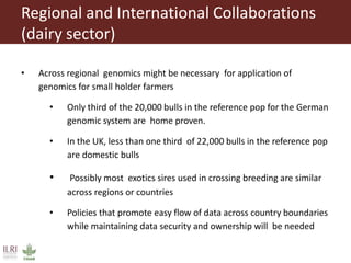 Regional and International Collaborations
(dairy sector)
• Across regional genomics might be necessary for application of
genomics for small holder farmers
• Only third of the 20,000 bulls in the reference pop for the German
genomic system are home proven.
• In the UK, less than one third of 22,000 bulls in the reference pop
are domestic bulls
• Possibly most exotics sires used in crossing breeding are similar
across regions or countries
• Policies that promote easy flow of data across country boundaries
while maintaining data security and ownership will be needed
 