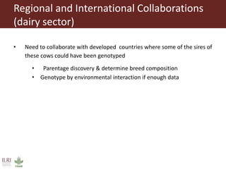 Regional and International Collaborations
(dairy sector)
• Need to collaborate with developed countries where some of the sires of
these cows could have been genotyped
• Parentage discovery & determine breed composition
• Genotype by environmental interaction if enough data
 