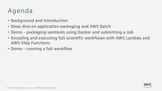 © 2017, Amazon Web Services, Inc. or its Affiliates. All rights reserved.
© 2017, Amazon Web Services, Inc. or its Affiliates. All rights reserved.
Agenda
• Background and introduction
• Deep dive on application packaging and AWS Batch
• Demo - packaging samtools using Docker and submitting a Job
• Encoding and executing full scientific workflows with AWS Lambda and
AWS Step Functions
• Demo - running a full workflow
 
