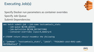 © 2017, Amazon Web Services, Inc. or its Affiliates. All rights reserved.
Executing Job(s)
Specify Docker run parameters as container overrides
Specify Job Queue
Submit Dependencies
aws batch submit-job --job-name testsamtools_stats
--job-queue ${JOB_QUEUE}
--job-definition ${JOB_DEFINITION}
--container-overrides vcpus=4,memory=6
# STDERR return should resemble the following
{ "jobName": "testsamtools_stats", "jobId": "f92b20d3-cdcd-4b92-aa0c-
6bfd98a65ac6" }
 