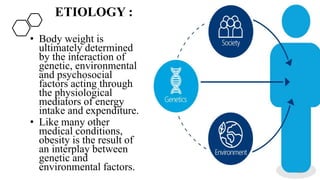ETIOLOGY :
• Body weight is
ultimately determined
by the interaction of
genetic, environmental
and psychosocial
factors acting through
the physiological
mediators of energy
intake and expenditure.
• Like many other
medical conditions,
obesity is the result of
an interplay between
genetic and
environmental factors. 10
 