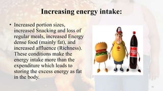 Increasing energy intake:
• Increased portion sizes,
increased Snacking and loss of
regular meals, increased Energy
dense food (mainly fat), and
increased affluence (Richness).
These conditions make the
energy intake more than the
expenditure which leads to
storing the excess energy as fat
in the body.
14
 