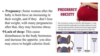  Pregnancy: Some women after the
baby is born have an increasing in
their weight, and if they don’t lose
that weight, with many pregnancies
after that, they may become obese.
Lack of sleep: This cause
disturbances in the body hormones
and increase the appetite. you also
may crave to height calories food.
15
 