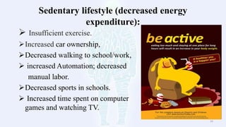 Sedentary lifestyle (decreased energy
expenditure):
 Insufficient exercise.
Increased car ownership,
Decreased walking to school/work,
 increased Automation; decreased
manual labor.
Decreased sports in schools.
 Increased time spent on computer
games and watching TV.
16
 