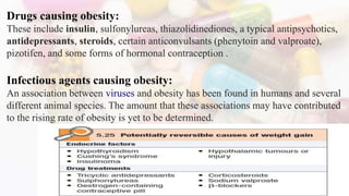 Drugs causing obesity:
These include insulin, sulfonylureas, thiazolidinediones, a typical antipsychotics,
antidepressants, steroids, certain anticonvulsants (phenytoin and valproate),
pizotifen, and some forms of hormonal contraception .
Infectious agents causing obesity:
An association between viruses and obesity has been found in humans and several
different animal species. The amount that these associations may have contributed
to the rising rate of obesity is yet to be determined.
17
 