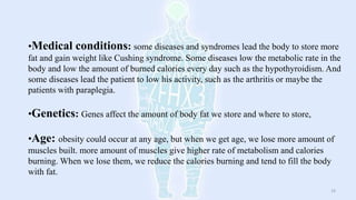 •Medical conditions: some diseases and syndromes lead the body to store more
fat and gain weight like Cushing syndrome. Some diseases low the metabolic rate in the
body and low the amount of burned calories every day such as the hypothyroidism. And
some diseases lead the patient to low his activity, such as the arthritis or maybe the
patients with paraplegia.
•Genetics: Genes affect the amount of body fat we store and where to store,
•Age: obesity could occur at any age, but when we get age, we lose more amount of
muscles built. more amount of muscles give higher rate of metabolism and calories
burning. When we lose them, we reduce the calories burning and tend to fill the body
with fat.
19
 