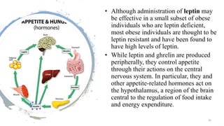 • Although administration of leptin may
be effective in a small subset of obese
individuals who are leptin deficient,
most obese individuals are thought to be
leptin resistant and have been found to
have high levels of leptin.
• While leptin and ghrelin are produced
peripherally, they control appetite
through their actions on the central
nervous system. In particular, they and
other appetite-related hormones act on
the hypothalamus, a region of the brain
central to the regulation of food intake
and energy expenditure.
26
 