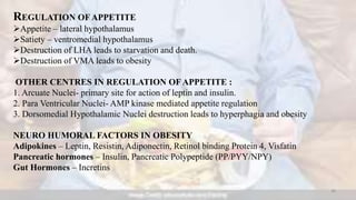 REGULATION OFAPPETITE
Appetite – lateral hypothalamus
Satiety – ventromedial hypothalamus
Destruction of LHA leads to starvation and death.
Destruction of VMA leads to obesity
OTHER CENTRES IN REGULATION OF APPETITE :
1. Arcuate Nuclei- primary site for action of leptin and insulin.
2. Para Ventricular Nuclei- AMP kinase mediated appetite regulation
3. Dorsomedial Hypothalamic Nuclei destruction leads to hyperphagia and obesity
NEURO HUMORAL FACTORS IN OBESITY
Adipokines – Leptin, Resistin, Adiponectin, Retinol binding Protein 4, Visfatin
Pancreatic hormones – Insulin, Pancreatic Polypeptide (PP/PYY/NPY)
Gut Hormones – Incretins
30
 