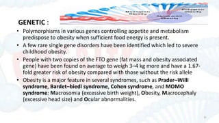 GENETIC :
• Polymorphisms in various genes controlling appetite and metabolism
predispose to obesity when sufficient food energy is present.
• A few rare single gene disorders have been identified which led to severe
childhood obesity.
• People with two copies of the FTO gene (fat mass and obesity associated
gene) have been found on average to weigh 3–4 kg more and have a 1.67-
fold greater risk of obesity compared with those without the risk allele
• Obesity is a major feature in several syndromes, such as Prader–Willi
syndrome, Bardet–biedl syndrome, Cohen syndrome, and MOMO
syndrome: Macrosomia (excessive birth weight), Obesity, Macrocephaly
(excessive head size) and Ocular abnormalities.
32
 