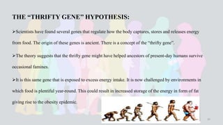 THE “THRIFTY GENE’’ HYPOTHESIS:
Scientists have found several genes that regulate how the body captures, stores and releases energy
from food. The origin of these genes is ancient. There is a concept of the “thrifty gene”.
The theory suggests that the thrifty gene might have helped ancestors of present-day humans survive
occasional famines.
It is this same gene that is exposed to excess energy intake. It is now challenged by environments in
which food is plentiful year-round. This could result in increased storage of the energy in form of fat
giving rise to the obesity epidemic.
35
 