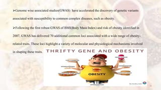 Genome wise associated studies(GWAS) have accelerated the discovery of genetic variants
associated with susceptibility to common complex diseases, such as obesity.
Following the first robust GWAS of BMI(Body Mass Index) and risk of obesity identified in
2007, GWAS has delivered 70 additional common loci associated with a wide range of obesity-
related traits. These loci highlight a variety of molecular and physiological mechanisms involved
in shaping these traits.
36
 