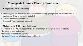 Monogenic Human Obesity Syndrome
Congenital Leptin Deficiency
• Homozygous for a frameshift mutation in the obesity gene present on chromosome 7.
• An intense drive to eat-never satisfied.
• Advanced skeletal maturation
• Impaired T cell mediated immunity
.
Melanocortin 4 Receptor Deficiency
• Mutation in the MC4R appear to be the commonest monogenic cause of obesity.
•Increase in lean body mass.
•Increased bone mineral density
•increased linear growth throughout childhood
40
 