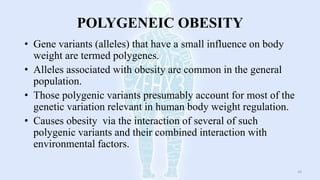 POLYGENEIC OBESITY
• Gene variants (alleles) that have a small influence on body
weight are termed polygenes.
• Alleles associated with obesity are common in the general
population.
• Those polygenic variants presumably account for most of the
genetic variation relevant in human body weight regulation.
• Causes obesity via the interaction of several of such
polygenic variants and their combined interaction with
environmental factors.
43
 