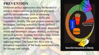 PREVENTION:
Different policy approaches may be needed to
achieve improvements in food and physical
activity environments, such as choosing
healthier foods (whole grains, fruits and
vegetables, healthy fats and protein sources) and
beverages, limiting unhealthy foods (refined
grains and sweets, potatoes, red meat, processed
meat) and beverages (sugary drinks), increasing
physical activity, limiting television time, screen
time, and other “sit time, improving sleep,
reducing stress. The latter two have role in
hormonal regulation of the body associated with
fat storage and weight.
46
 