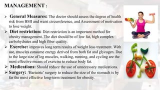 MANAGEMENT :
 General Measures: The doctor should assess the degree of health
risk from BMI and waist circumference, and Assessment of motivation
to lose weight.
 Diet restriction: Diet restriction is an important method for
obesity management. The diet should be of low fat, high complex
carbohydrates and high fiber quality.
 Exercise: improves long term results of weight loss treatment. With
use, muscles consume energy derived from both fat and glycogen. Due
to the large size of leg muscles, walking, running, and cycling are the
most effective means of exercise to reduce body fat.
 Medications: Should reduce the use of unnecessary medications.
 Surgery: ‘Bariatric’ surgery to reduce the size of the stomach is by
far the most effective long-term treatment for obesity.
48
 