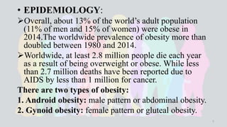 • EPIDEMIOLOGY:
Overall, about 13% of the world’s adult population
(11% of men and 15% of women) were obese in
2014.The worldwide prevalence of obesity more than
doubled between 1980 and 2014.
Worldwide, at least 2.8 million people die each year
as a result of being overweight or obese. While less
than 2.7 million deaths have been reported due to
AIDS by less than 1 million for cancer.
There are two types of obesity:
1. Android obesity: male pattern or abdominal obesity.
2. Gynoid obesity: female pattern or gluteal obesity.
5
 