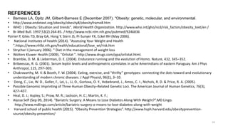 REFERENCES
• Barness LA, Opitz JM, Gilbert-Barness E (December 2007). "Obesity: genetic, molecular, and environmental.
• http://www.endotext.org/obesity/obesity8/obesityframe8.htm
• WHO | Obesity: Situation and trends". World Health Organization. http://www.who.int/gho/ncd/risk_factors/obesity_text/en /
• Br Med Bull. 1997;53(2):264-85. / http://www.ncbi.nlm.nih.gov/pubmed/9246836
Poirier P, Giles TD, Bray GA, Hong Y, Stern JS, Pi-Sunyer FX, Eckel RH (May 2006).
• National institutes of health (2014). "Assessing Your Weight and Health
".https://www.nhlbi.nih.gov/health/educational/lose_wt/risk.htm
• Strychar I (January 2006). " Diet in the management of weight loss
• Wolters Kluwer Health (2009). "Orlistat ". http://www.drugs.com/ppa/orlistat.html.
• Bramble, D. M. & Lieberman, D. E. (2004). Endurance running and the evolution of Homo. Nature, 432, 345–352.
• Bribeescas, R. G. (2001). Serum leptin levels and anthropmetric correlates in ache Amerindians of eastern Paraguay. Am J Phys
Anthropol, 115, 297–303.
• Chakravarthy, M. V. & Booth, F. W. (2004). Eating, exercise, and “thrifty” genotypes: connecting the dots toward and evolutionary
understanding of modern chronic diseases. J Appl Physiol, 96(1), 3–10.
• Dong, C., Lie, W. D., Geller, F., Lei, L., Li, D., Gorlova, O. Y., Hebebrand, J., Amos, C. I., Nichols, R. D. & Price, R. A. (2005).
• Possible Genomic Imprinting of Three Human Obesity–Related Genetic Loci. The American Journal of Human Genetics, 76(3),
427–437.
• Heal, D. J.; Aspley, S.; Prow, M. R.; Jackson, H. C.; Martin, K. F.;
• Alyssa Self (Sep 09, 2014). “Bariatric Surgery: A Means to Lose Diabetes Along With Weight?”.MD Lingo.
http://www.mdlingo.com/article/bariatric-surgery-a-means-to-lose-diabetes-along-with-weight
• Harvard school of public health (2015). “Obesity Prevention Strategies”. http://www.hsph.harvard.edu/obesityprevention-
source/obesity-prevention/
54
 