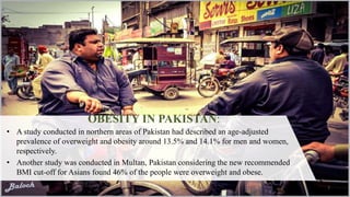 OBESITY IN PAKISTAN:
• A study conducted in northern areas of Pakistan had described an age-adjusted
prevalence of overweight and obesity around 13.5% and 14.1% for men and women,
respectively.
• Another study was conducted in Multan, Pakistan considering the new recommended
BMI cut-off for Asians found 46% of the people were overweight and obese.
7
 