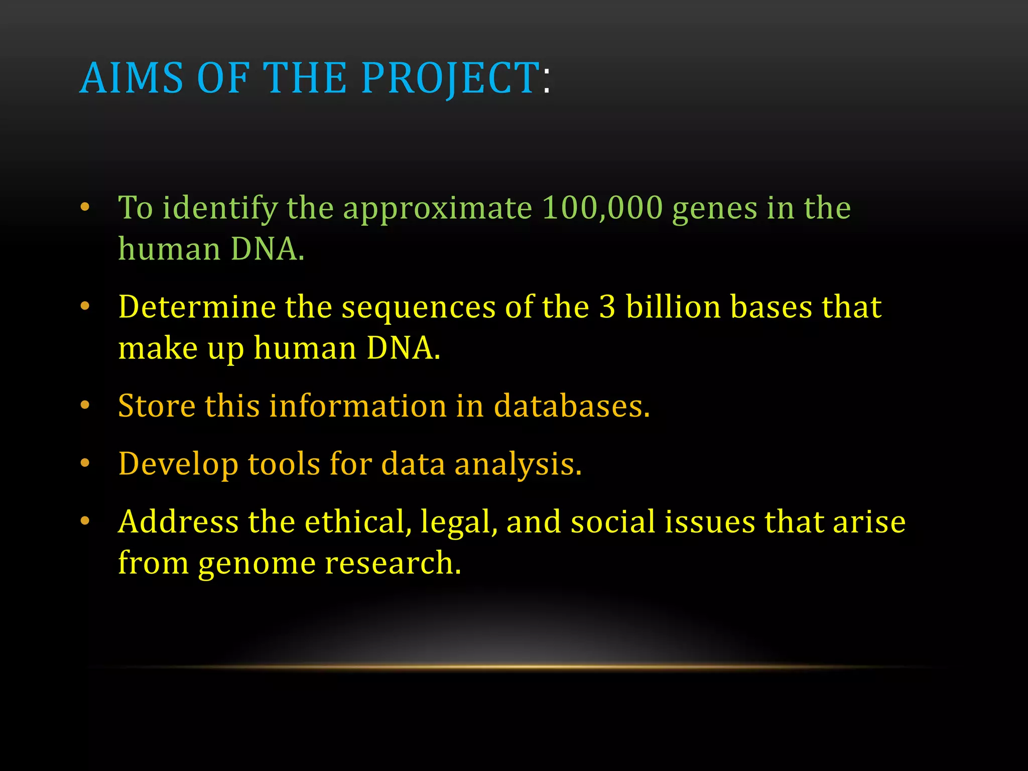AIMS OF THE PROJECT:
• To identify the approximate 100,000 genes in the
human DNA.
• Determine the sequences of the 3 billion bases that
make up human DNA.
• Store this information in databases.
• Develop tools for data analysis.
• Address the ethical, legal, and social issues that arise
from genome research.
 