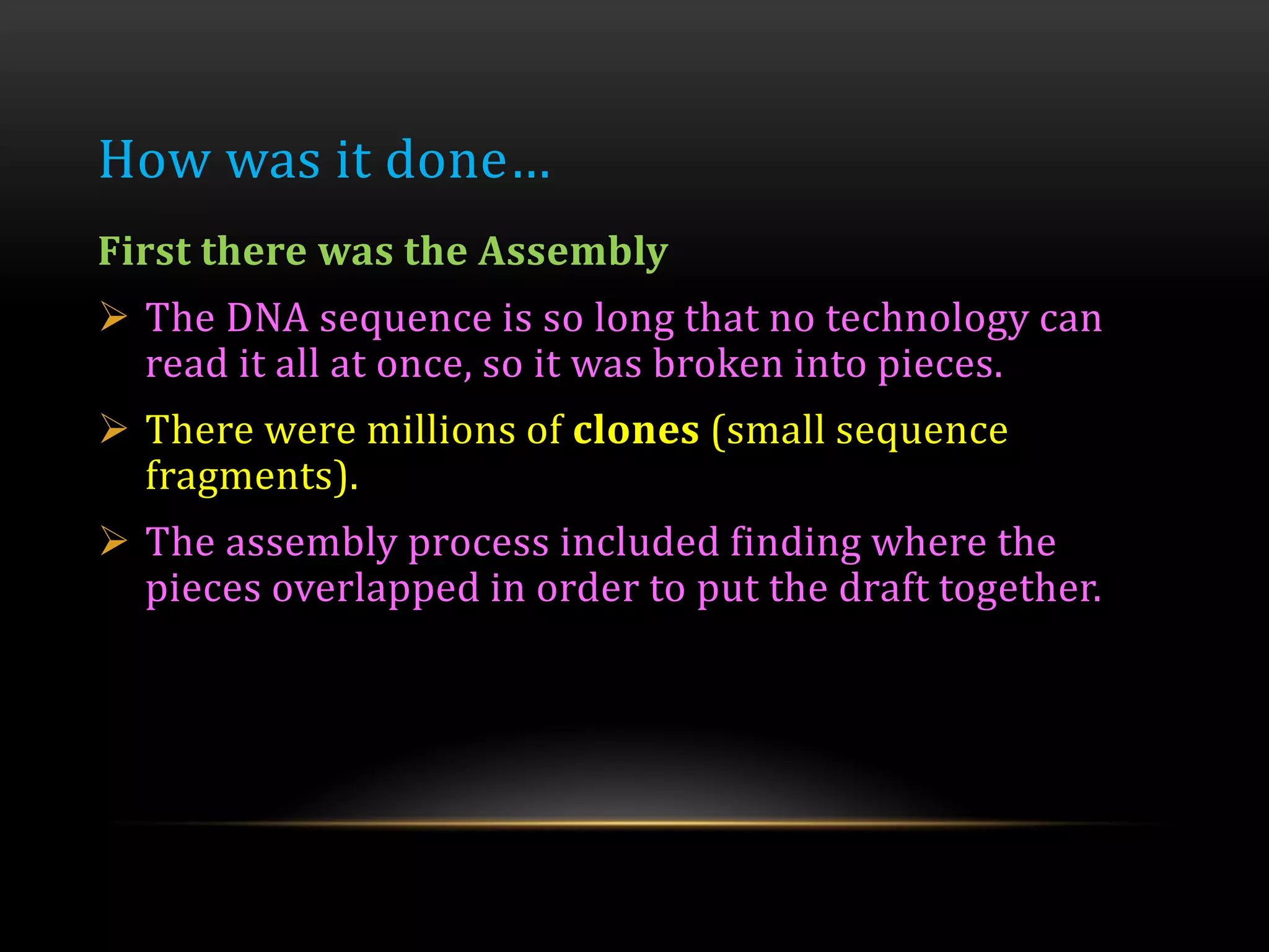 How was it done…
First there was the Assembly
 The DNA sequence is so long that no technology can
read it all at once, so it was broken into pieces.
 There were millions of clones (small sequence
fragments).
 The assembly process included finding where the
pieces overlapped in order to put the draft together.
 