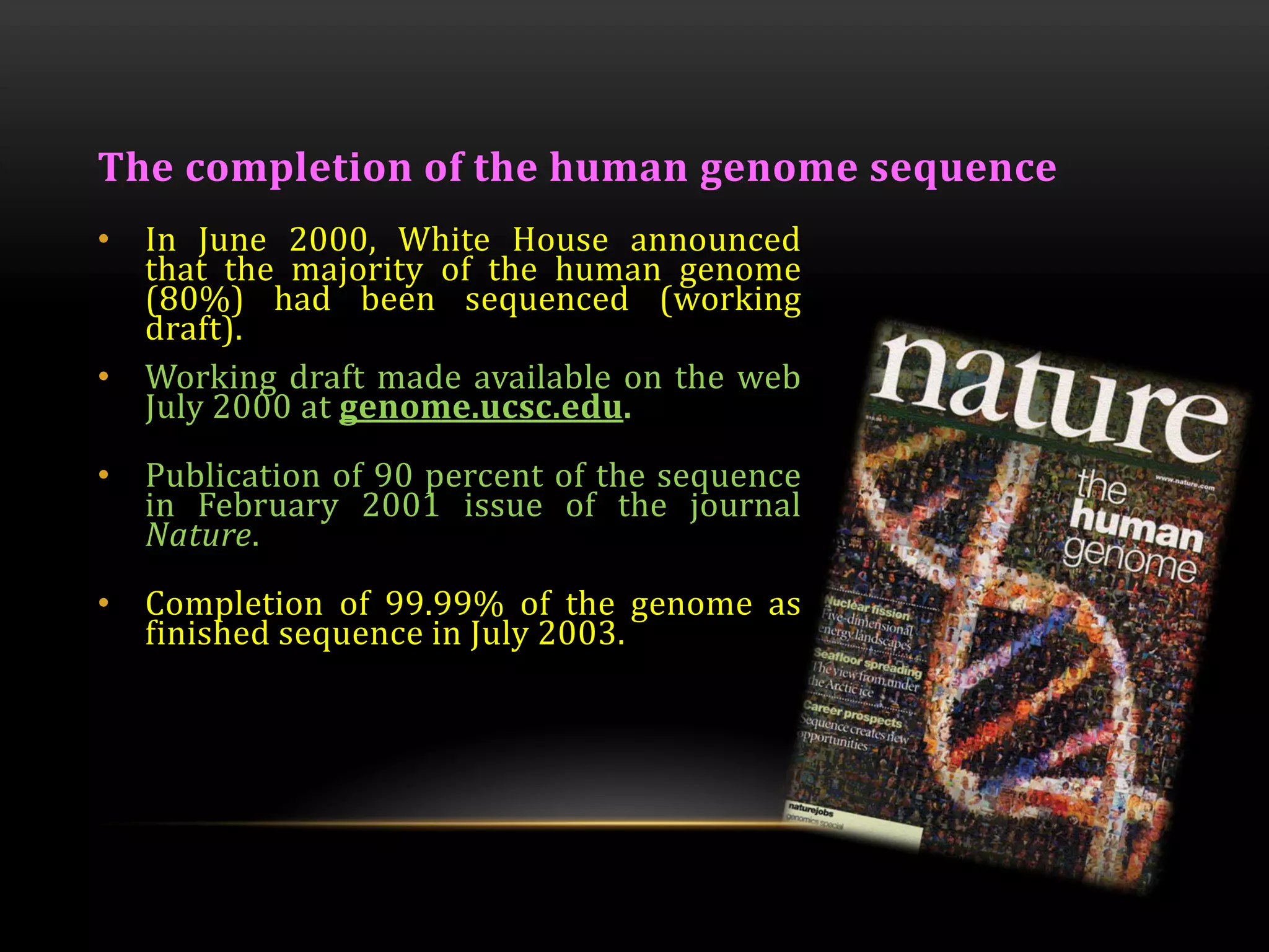 The completion of the human genome sequence
• In June 2000, White House announced
that the majority of the human genome
(80%) had been sequenced (working
draft).
• Working draft made available on the web
July 2000 at genome.ucsc.edu.
• Publication of 90 percent of the sequence
in February 2001 issue of the journal
Nature.
• Completion of 99.99% of the genome as
finished sequence in July 2003.
 
