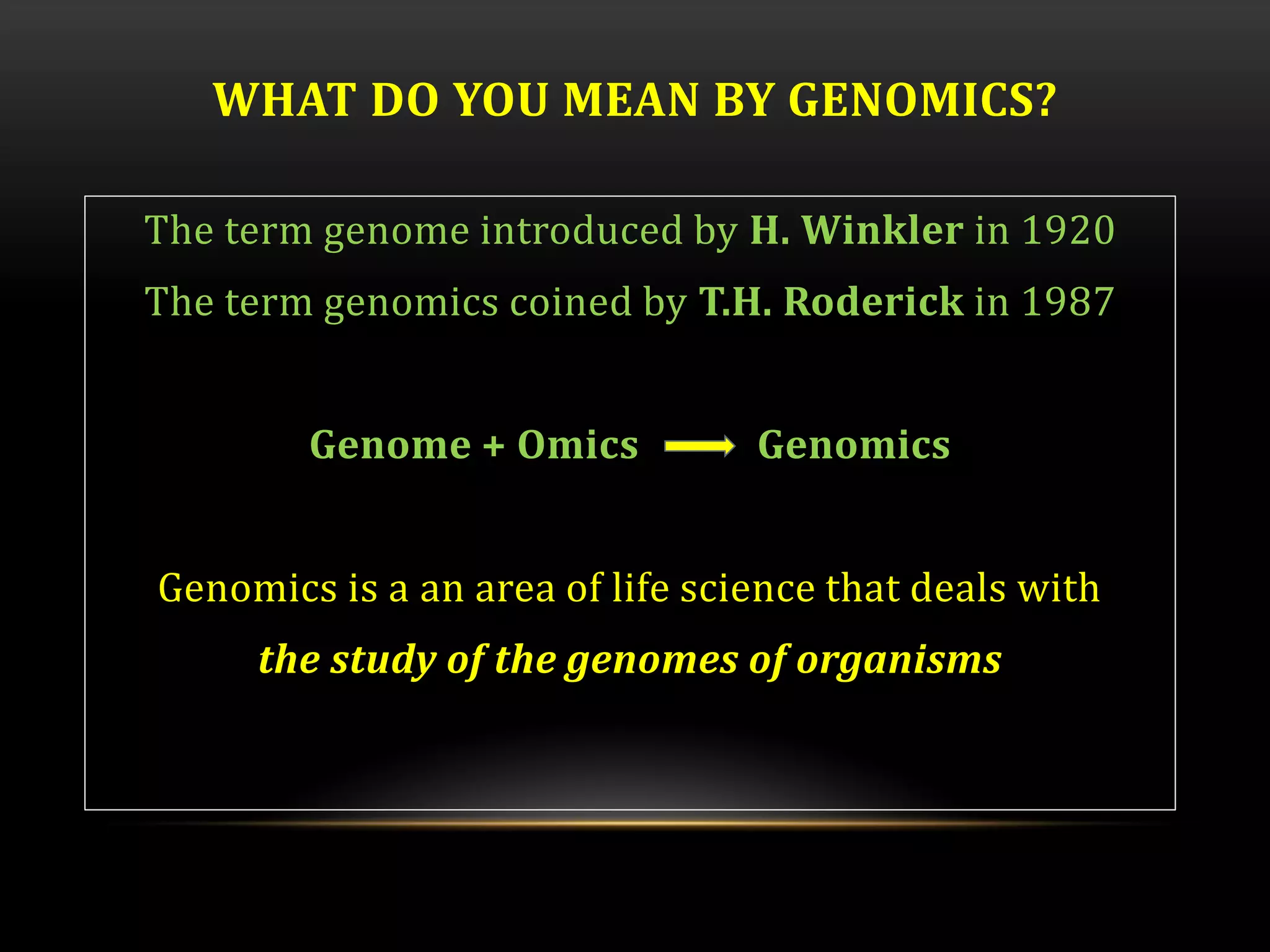 WHAT DO YOU MEAN BY GENOMICS?
The term genome introduced by H. Winkler in 1920
The term genomics coined by T.H. Roderick in 1987
Genome + Omics Genomics
Genomics is a an area of life science that deals with
the study of the genomes of organisms
 