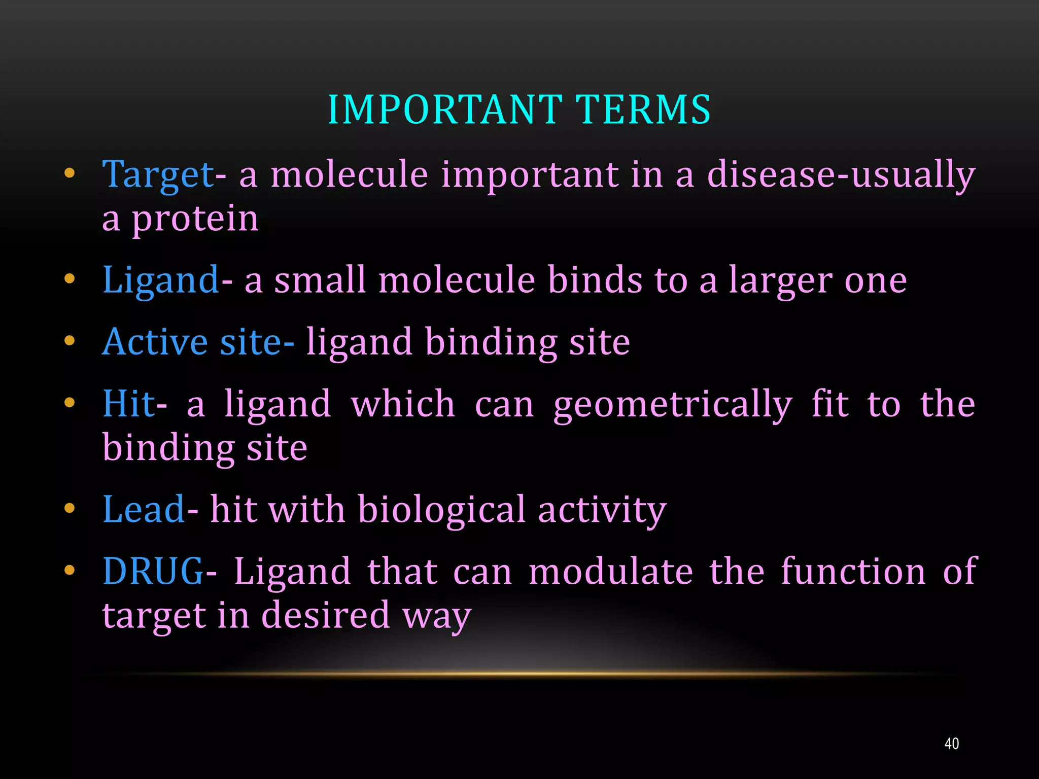 IMPORTANT TERMS
• Target- a molecule important in a disease-usually
a protein
• Ligand- a small molecule binds to a larger one
• Active site- ligand binding site
• Hit- a ligand which can geometrically fit to the
binding site
• Lead- hit with biological activity
• DRUG- Ligand that can modulate the function of
target in desired way
40
 