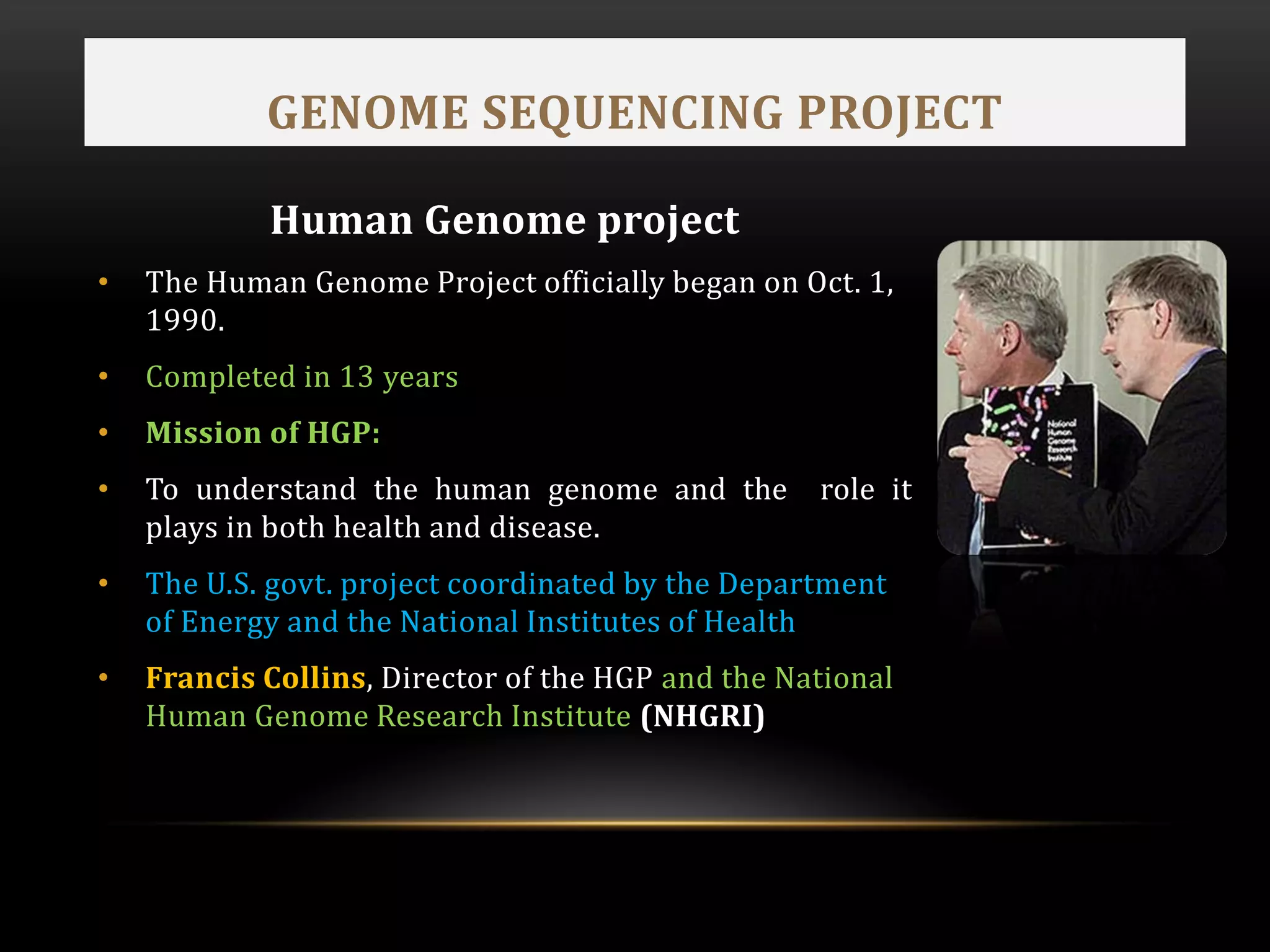 GENOME SEQUENCING PROJECT
Human Genome project
• The Human Genome Project officially began on Oct. 1,
1990.
• Completed in 13 years
• Mission of HGP:
• To understand the human genome and the role it
plays in both health and disease.
• The U.S. govt. project coordinated by the Department
of Energy and the National Institutes of Health
• Francis Collins, Director of the HGP and the National
Human Genome Research Institute (NHGRI)
 