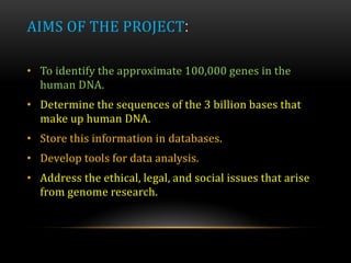AIMS OF THE PROJECT:
• To identify the approximate 100,000 genes in the
human DNA.
• Determine the sequences of the 3 billion bases that
make up human DNA.
• Store this information in databases.
• Develop tools for data analysis.
• Address the ethical, legal, and social issues that arise
from genome research.
 