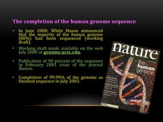 The completion of the human genome sequence
• In June 2000, White House announced
that the majority of the human genome
(80%) had been sequenced (working
draft).
• Working draft made available on the web
July 2000 at genome.ucsc.edu.
• Publication of 90 percent of the sequence
in February 2001 issue of the journal
Nature.
• Completion of 99.99% of the genome as
finished sequence in July 2003.
 
