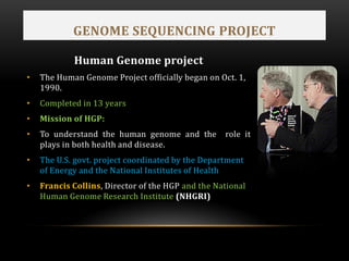 GENOME SEQUENCING PROJECT
Human Genome project
• The Human Genome Project officially began on Oct. 1,
1990.
• Completed in 13 years
• Mission of HGP:
• To understand the human genome and the role it
plays in both health and disease.
• The U.S. govt. project coordinated by the Department
of Energy and the National Institutes of Health
• Francis Collins, Director of the HGP and the National
Human Genome Research Institute (NHGRI)
 