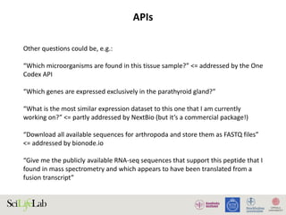 APIs
Other questions could be, e.g.:
“Which microorganisms are found in this tissue sample?” <= addressed by the One
Codex API
“Which genes are expressed exclusively in the parathyroid gland?”
“What is the most similar expression dataset to this one that I am currently
working on?” <= partly addressed by NextBio (but it’s a commercial package!)
“Download all available sequences for arthropoda and store them as FASTQ files”
<= addressed by bionode.io
“Give me the publicly available RNA-seq sequences that support this peptide that I
found in mass spectrometry and which appears to have been translated from a
fusion transcript”
 