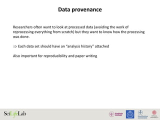 Data provenance
Researchers often want to look at processed data (avoiding the work of
reprocessing everything from scratch) but they want to know how the processing
was done.
 Each data set should have an “analysis history” attached
Also important for reproducibility and paper writing
 