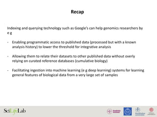 Indexing and querying technology such as Google’s can help genomics researchers by
e g
- Enabling programmatic access to published data (processed but with a known
analysis history) to lower the threshold for integrative analysis
- Allowing them to relate their datasets to other published data without overly
relying on curated reference databases (cumulative biology)
- Facilitating ingestion into machine learning (e g deep learning) systems for learning
general features of biological data from a very large set of samples
Recap
 