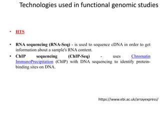 Technologies used in functional genomic studies
• HTS
• RNA sequencing (RNA-Seq) - is used to sequence cDNA in order to get
information about a sample's RNA content.
• ChIP sequencing (ChIP-Seq) - uses Chromatin
ImmunoPrecipitation (ChIP) with DNA sequencing to identify protein-
binding sites on DNA.
https://www.ebi.ac.uk/arrayexpress/
 