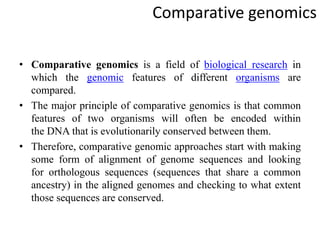 Comparative genomics
• Comparative genomics is a field of biological research in
which the genomic features of different organisms are
compared.
• The major principle of comparative genomics is that common
features of two organisms will often be encoded within
the DNA that is evolutionarily conserved between them.
• Therefore, comparative genomic approaches start with making
some form of alignment of genome sequences and looking
for orthologous sequences (sequences that share a common
ancestry) in the aligned genomes and checking to what extent
those sequences are conserved.
 