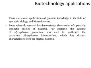 Biotechnology applications
• There are several applications of genomic knowledge in the field of
synthetic biology and bioengineering.
• Some scientific research has demonstrated the creation of a partially
synthetic species of bacteria. For example, the genome
of Mycoplasma genitalium was used to synthesize the
bacterium Mycoplasma laboratorium, which has distinct
characteristics from the original bacteria.
 