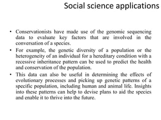 Social science applications
• Conservationists have made use of the genomic sequencing
data to evaluate key factors that are involved in the
conversation of a species.
• For example, the genetic diversity of a population or the
heterogeneity of an individual for a hereditary condition with a
recessive inheritance pattern can be used to predict the health
and conservation of the population.
• This data can also be useful in determining the effects of
evolutionary processes and picking up genetic patterns of a
specific population, including human and animal life. Insights
into these patterns can help to devise plans to aid the species
and enable it to thrive into the future.
 