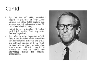 Contd
• By the end of 2011, scientists
sequenced genomes of over 2,700
viruses, more than 1,200 bacteria and
archaea and 36 eukaryotes about 50
percent of which are fungi.
• Scientists get a number of highly
useful information from sequenced
DNA of organisms.
• But what is most important of all,
they allow the scientists to determine
the relationships between the genes
and different sections of DNA which
in turn allows them to determine
which areas could offer benefits to
science as well as make the
knowledge useful for medical
applications.
 