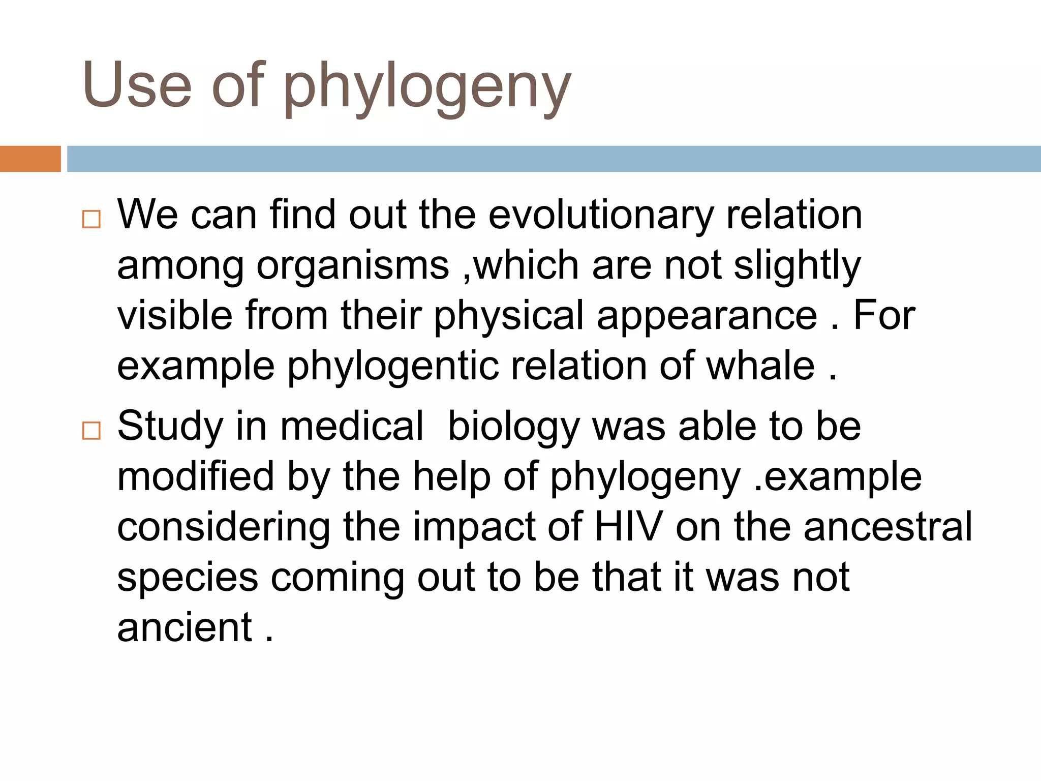 Use of phylogeny
 We can find out the evolutionary relation
among organisms ,which are not slightly
visible from their physical appearance . For
example phylogentic relation of whale .
 Study in medical biology was able to be
modified by the help of phylogeny .example
considering the impact of HIV on the ancestral
species coming out to be that it was not
ancient .
 