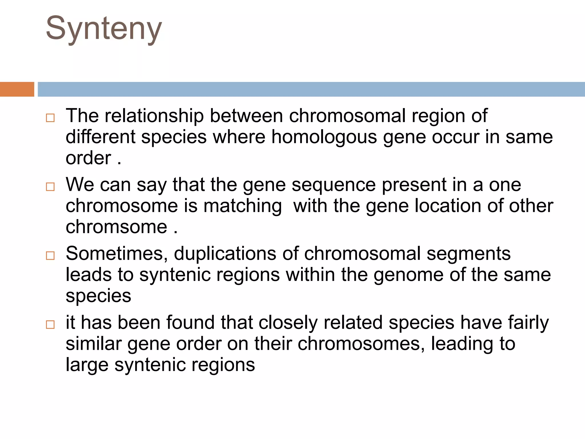 Synteny
 The relationship between chromosomal region of
different species where homologous gene occur in same
order .
 We can say that the gene sequence present in a one
chromosome is matching with the gene location of other
chromsome .
 Sometimes, duplications of chromosomal segments
leads to syntenic regions within the genome of the same
species
 it has been found that closely related species have fairly
similar gene order on their chromosomes, leading to
large syntenic regions
 