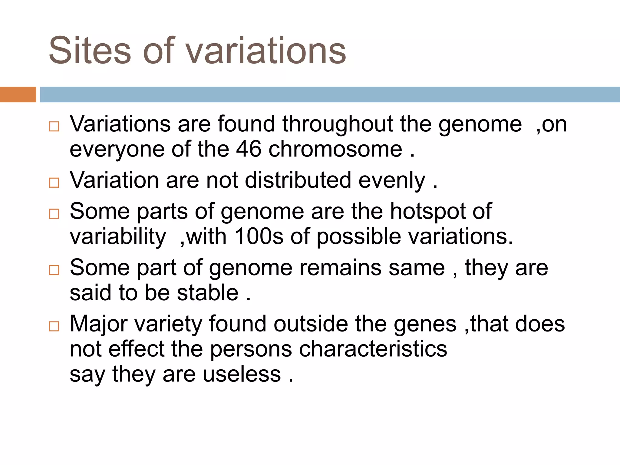 Sites of variations
 Variations are found throughout the genome ,on
everyone of the 46 chromosome .
 Variation are not distributed evenly .
 Some parts of genome are the hotspot of
variability ,with 100s of possible variations.
 Some part of genome remains same , they are
said to be stable .
 Major variety found outside the genes ,that does
not effect the persons characteristics
say they are useless .
 