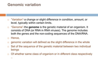 Genomic variation
 “Variation”-a change or slight difference in condition, amount, or
level, typically within certain limits.
 “Genome”-the genome is the genetic material of an organism. It
consists of DNA (or RNA in RNA viruses). The genome includes
both the genes and the non-coding sequences of the DNA/RNA.
 Hence,
 genomic variation will defined as the slight difference in the whole
 Set of the sequence of the genetic material between two individual
beings
 Of whether same class of organism or in different class respectively
..
 